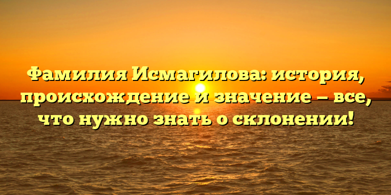 Фамилия Исмагилова: история, происхождение и значение — все, что нужно знать о склонении!
