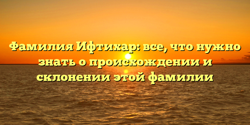 Фамилия Ифтихар: все, что нужно знать о происхождении и склонении этой фамилии