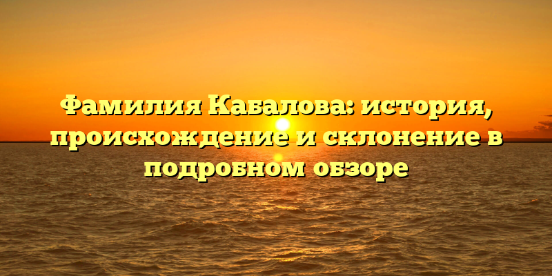 Фамилия Кабалова: история, происхождение и склонение в подробном обзоре