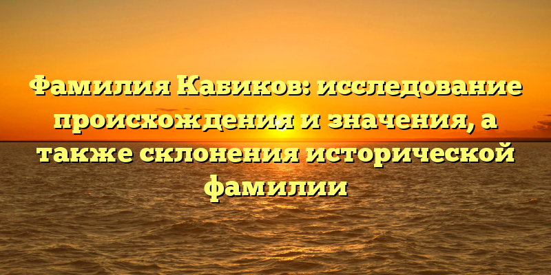 Фамилия Кабиков: исследование происхождения и значения, а также склонения исторической фамилии
