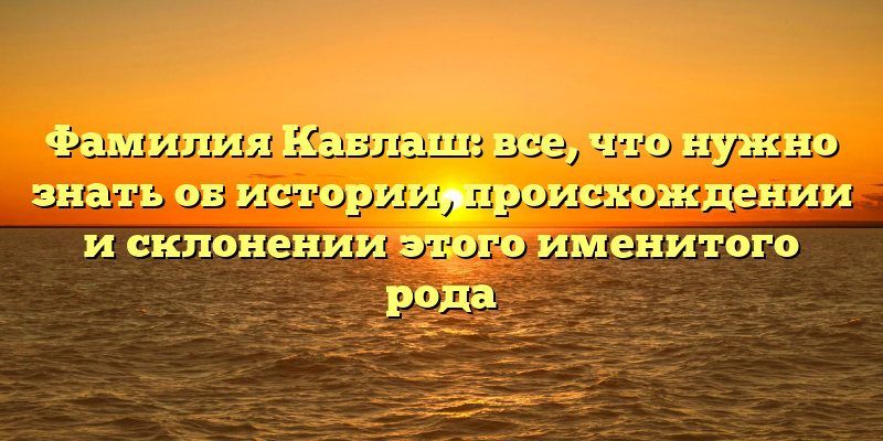 Фамилия Каблаш: все, что нужно знать об истории, происхождении и склонении этого именитого рода