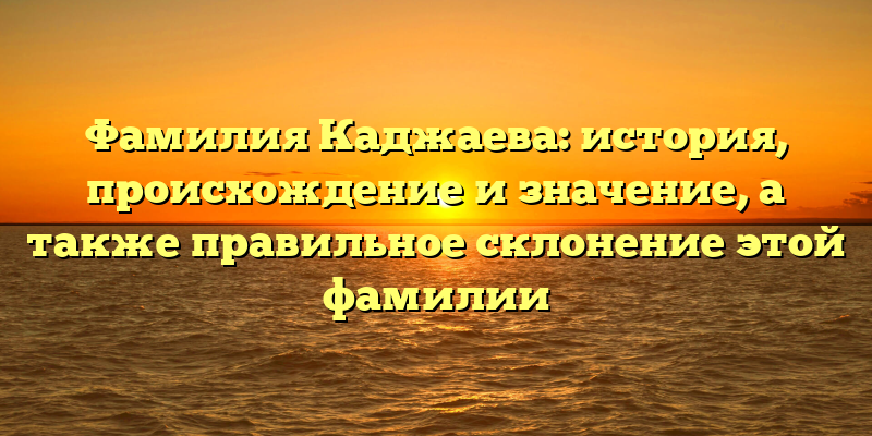 Фамилия Каджаева: история, происхождение и значение, а также правильное склонение этой фамилии