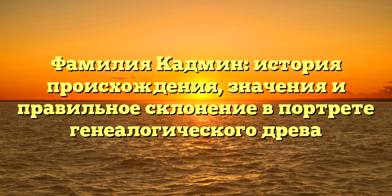 Фамилия Кадмин: история происхождения, значения и правильное склонение в портрете генеалогического древа