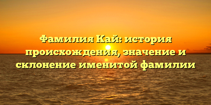 Фамилия Кай: история происхождения, значение и склонение именитой фамилии