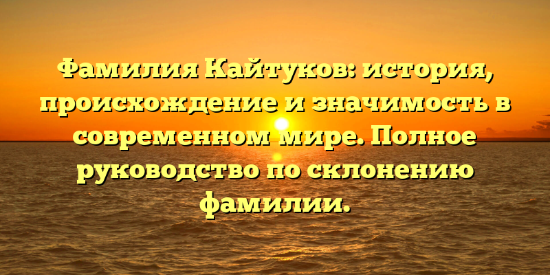 Фамилия Кайтуков: история, происхождение и значимость в современном мире. Полное руководство по склонению фамилии.