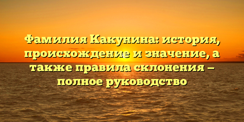 Фамилия Какунина: история, происхождение и значение, а также правила склонения — полное руководство