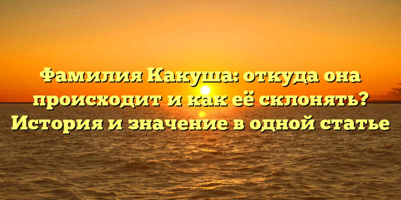 Фамилия Какуша: откуда она происходит и как её склонять? История и значение в одной статье