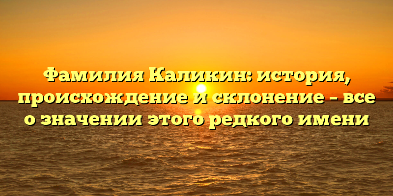 Фамилия Каликин: история, происхождение и склонение – все о значении этого редкого имени