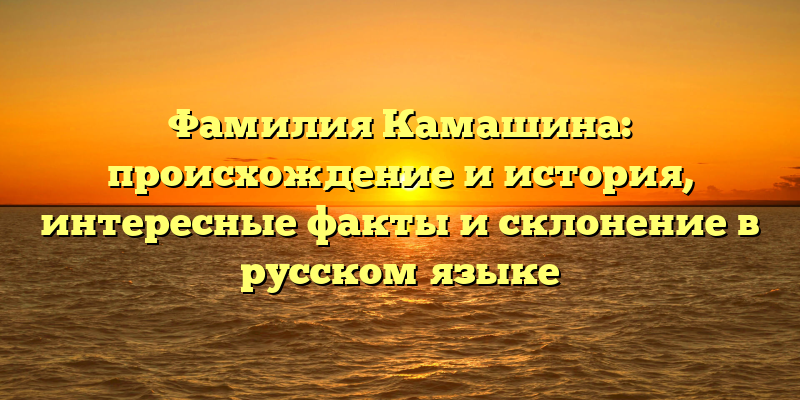 Фамилия Камашина: происхождение и история, интересные факты и склонение в русском языке