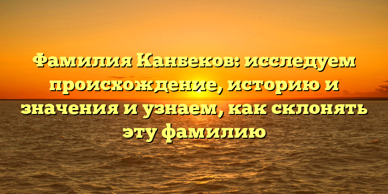 Фамилия Канбеков: исследуем происхождение, историю и значения и узнаем, как склонять эту фамилию