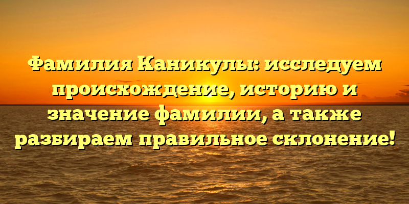 Фамилия Каникулы: исследуем происхождение, историю и значение фамилии, а также разбираем правильное склонение!