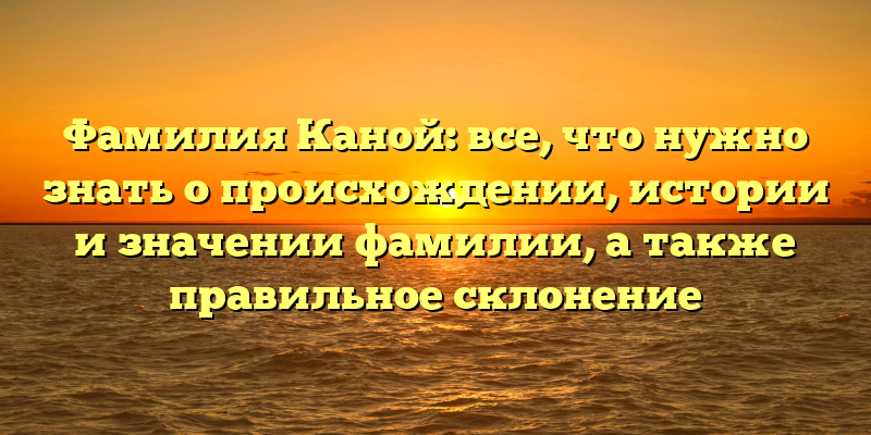 Фамилия Каной: все, что нужно знать о происхождении, истории и значении фамилии, а также правильное склонение