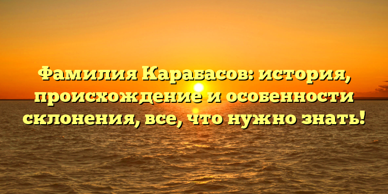 Фамилия Карабасов: история, происхождение и особенности склонения, все, что нужно знать!