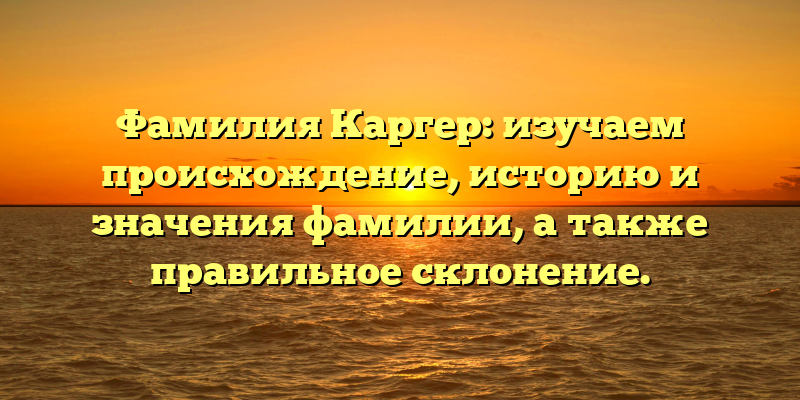 Фамилия Каргер: изучаем происхождение, историю и значения фамилии, а также правильное склонение.