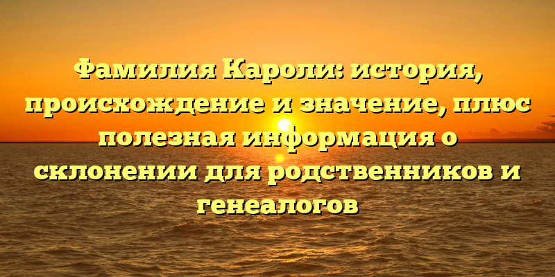 Фамилия Кароли: история, происхождение и значение, плюс полезная информация о склонении для родственников и генеалогов