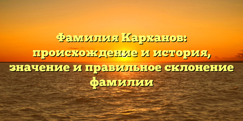Фамилия Карханов: происхождение и история, значение и правильное склонение фамилии