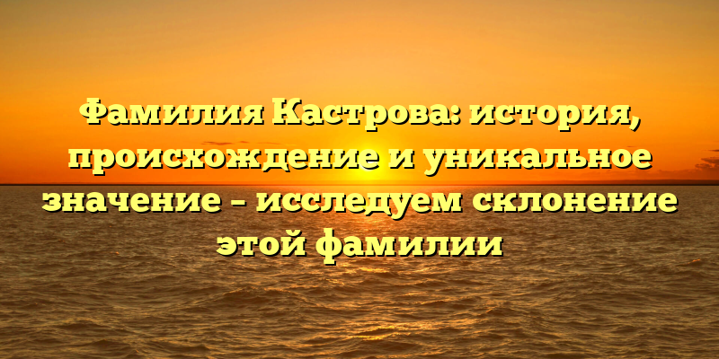 Фамилия Кастрова: история, происхождение и уникальное значение – исследуем склонение этой фамилии