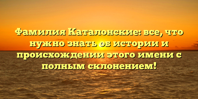Фамилия Каталонские: все, что нужно знать об истории и происхождении этого имени с полным склонением!