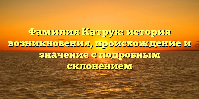 Фамилия Катрук: история возникновения, происхождение и значение с подробным склонением