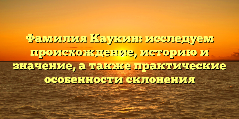 Фамилия Каукин: исследуем происхождение, историю и значение, а также практические особенности склонения