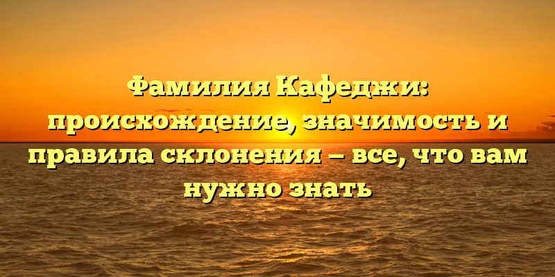 Фамилия Кафеджи: происхождение, значимость и правила склонения — все, что вам нужно знать