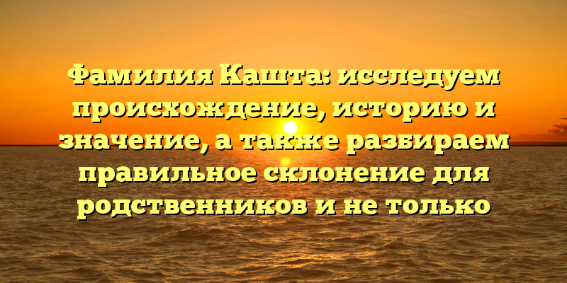 Фамилия Кашта: исследуем происхождение, историю и значение, а также разбираем правильное склонение для родственников и не только