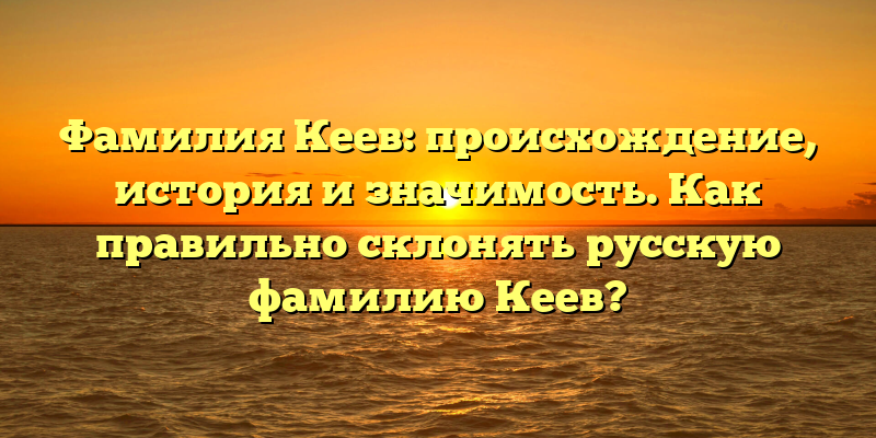 Фамилия Кеев: происхождение, история и значимость. Как правильно склонять русскую фамилию Кеев?