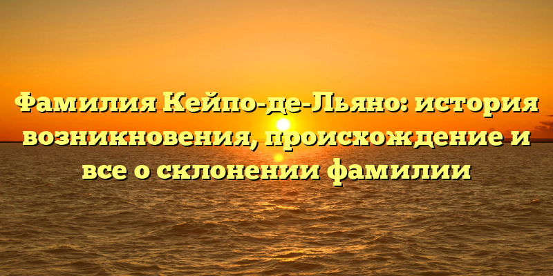 Фамилия Кейпо-де-Льяно: история возникновения, происхождение и все о склонении фамилии