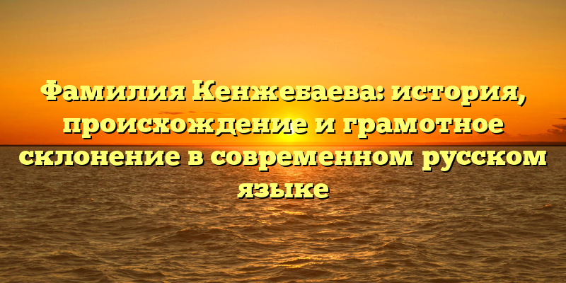 Фамилия Кенжебаева: история, происхождение и грамотное склонение в современном русском языке