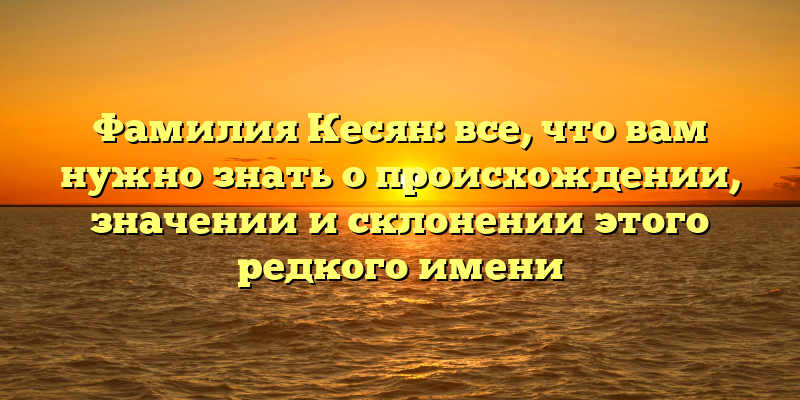 Фамилия Кесян: все, что вам нужно знать о происхождении, значении и склонении этого редкого имени