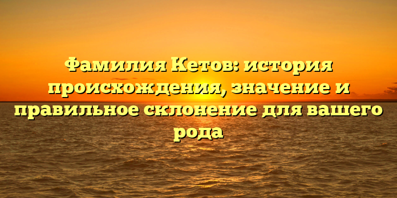 Фамилия Кетов: история происхождения, значение и правильное склонение для вашего рода