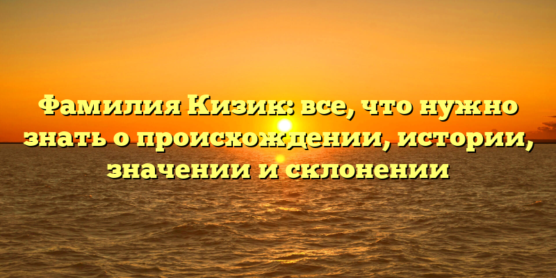 Фамилия Кизик: все, что нужно знать о происхождении, истории, значении и склонении