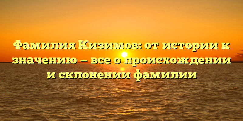 Фамилия Кизимов: от истории к значению — все о происхождении и склонении фамилии