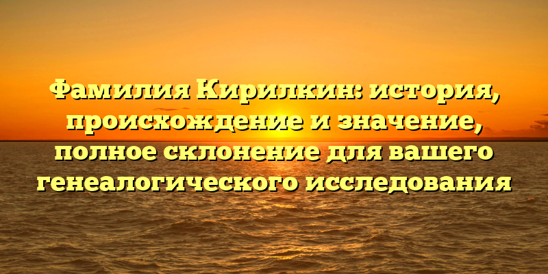 Фамилия Кирилкин: история, происхождение и значение, полное склонение для вашего генеалогического исследования