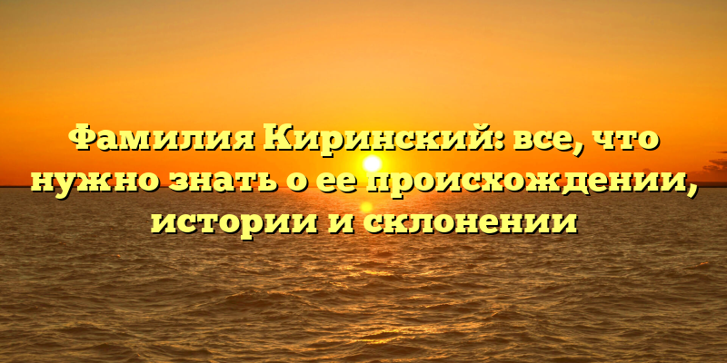 Фамилия Киринский: все, что нужно знать о ее происхождении, истории и склонении