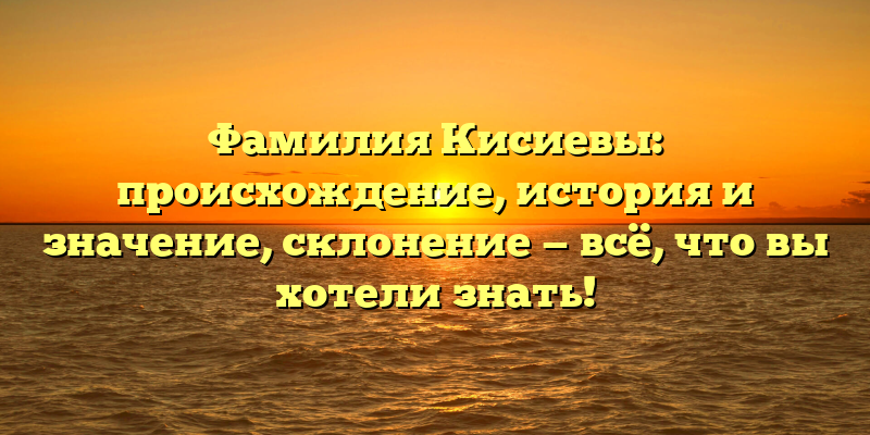 Фамилия Кисиевы: происхождение, история и значение, склонение — всё, что вы хотели знать!
