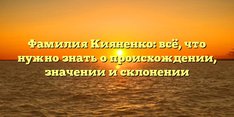 Фамилия Кияненко: всё, что нужно знать о происхождении, значении и склонении