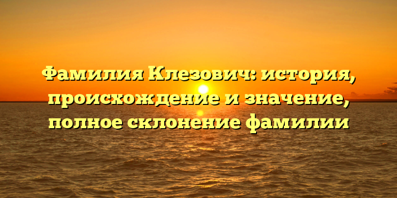 Фамилия Клезович: история, происхождение и значение, полное склонение фамилии