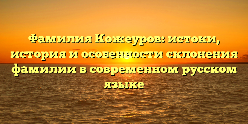 Фамилия Кожеуров: истоки, история и особенности склонения фамилии в современном русском языке