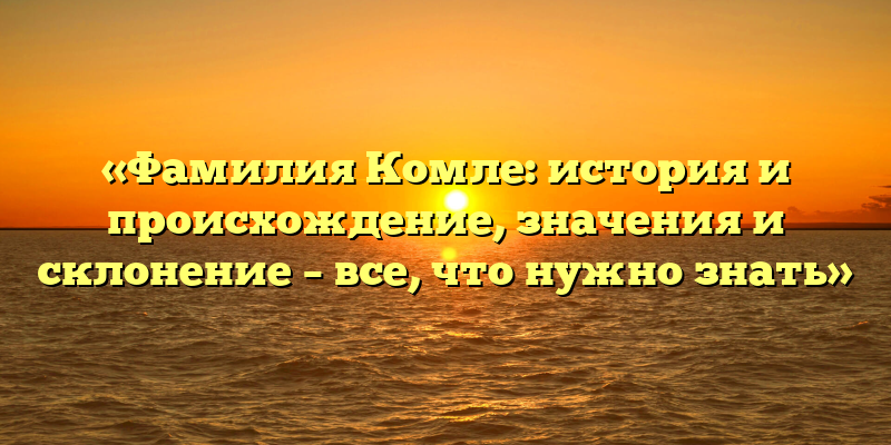 «Фамилия Комле: история и происхождение, значения и склонение – все, что нужно знать»