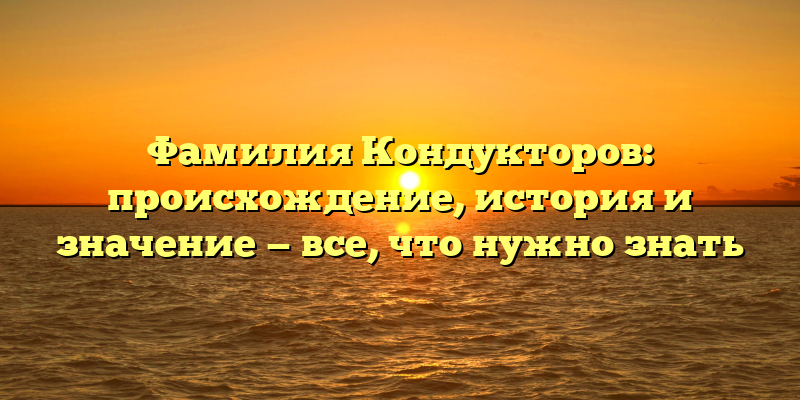 Фамилия Кондукторов: происхождение, история и значение — все, что нужно знать