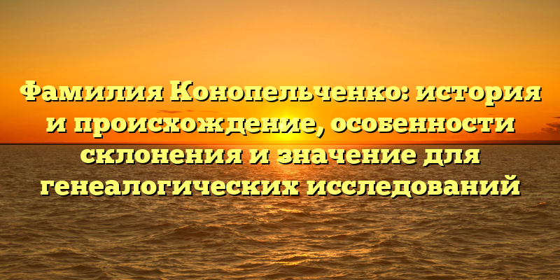 Фамилия Конопельченко: история и происхождение, особенности склонения и значение для генеалогических исследований