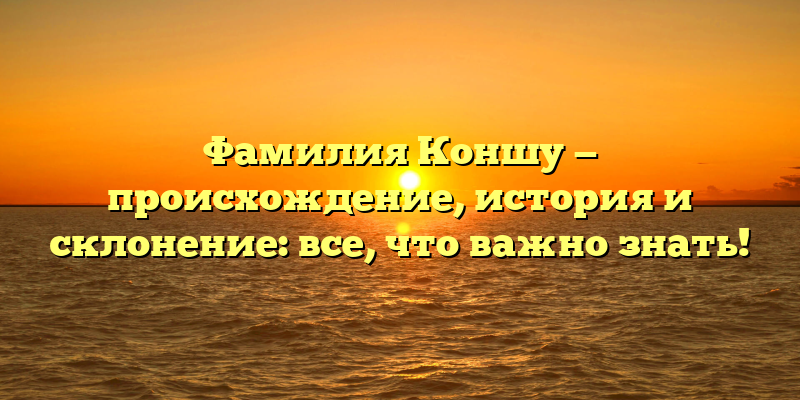 Фамилия Коншу — происхождение, история и склонение: все, что важно знать!