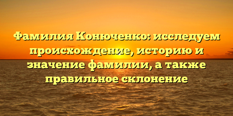 Фамилия Конюченко: исследуем происхождение, историю и значение фамилии, а также правильное склонение