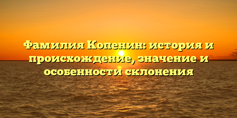 Фамилия Копенин: история и происхождение, значение и особенности склонения