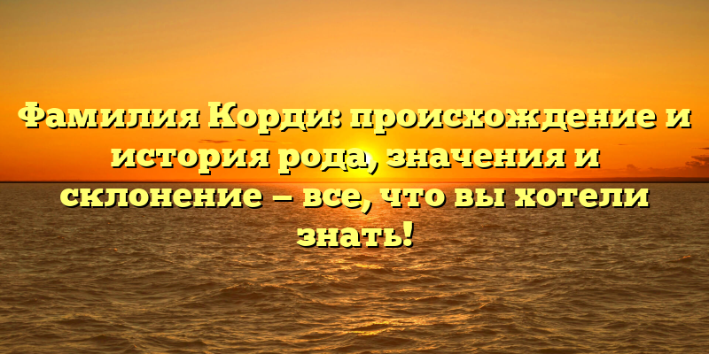 Фамилия Корди: происхождение и история рода, значения и склонение — все, что вы хотели знать!
