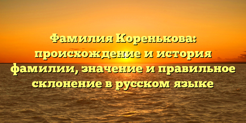 Фамилия Коренькова: происхождение и история фамилии, значение и правильное склонение в русском языке