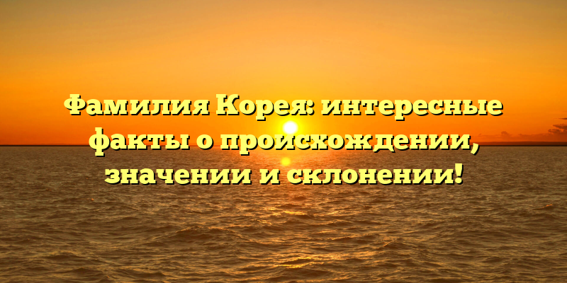 Фамилия Корея: интересные факты о происхождении, значении и склонении!