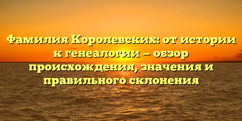 Фамилия Королевских: от истории к генеалогии — обзор происхождения, значения и правильного склонения