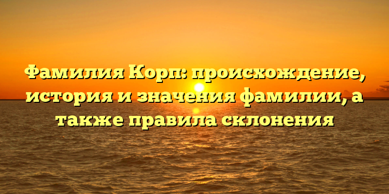 Фамилия Корп: происхождение, история и значения фамилии, а также правила склонения